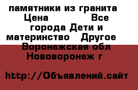 памятники из гранита › Цена ­ 10 000 - Все города Дети и материнство » Другое   . Воронежская обл.,Нововоронеж г.